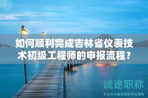 如何順利完成吉林省儀表技術(shù)初級工程師的申報流程？