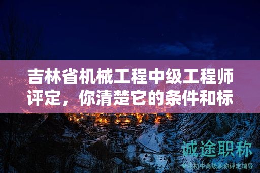 吉林省機械工程中級工程師評定，你清楚它的條件和標準嗎？