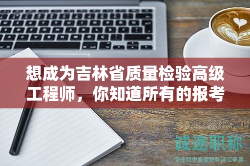 想成為吉林省質(zhì)量檢驗(yàn)高級(jí)工程師，你知道所有的報(bào)考條件和要求嗎？