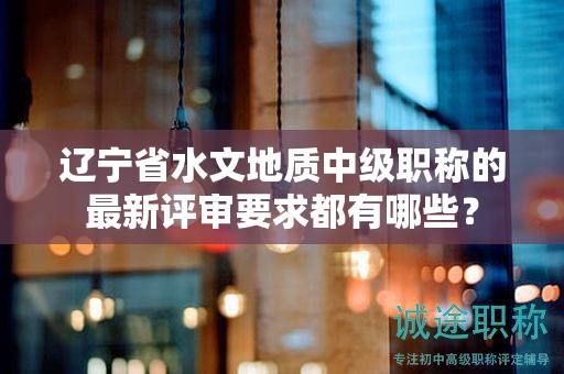 遼寧省水文地質(zhì)中級(jí)職稱的最新評(píng)審要求都有哪些？