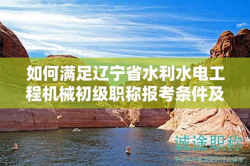 如何滿足遼寧省水利水電工程機(jī)械初級(jí)職稱報(bào)考條件及要求，提高錄取率？