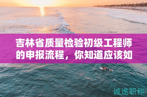 吉林省質(zhì)量檢驗初級工程師的申報流程，你知道應(yīng)該如何操作嗎？