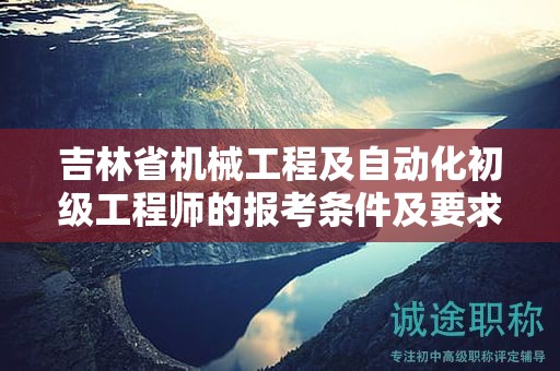 吉林省機械工程及自動化初級工程師的報考條件及要求，你清楚嗎？