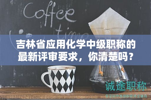 吉林省應(yīng)用化學中級職稱的最新評審要求，你清楚嗎？