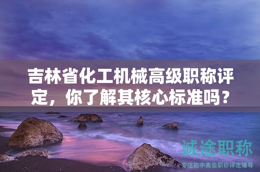 吉林省化工機(jī)械高級(jí)職稱評(píng)定，你了解其核心標(biāo)準(zhǔn)嗎？