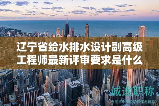 遼寧省給水排水設(shè)計(jì)副高級工程師最新評審要求是什么，你了解嗎？