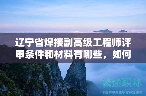 遼寧省焊接副高級工程師評審條件和材料有哪些，如何提前準(zhǔn)備？