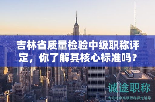 吉林省質(zhì)量檢驗中級職稱評定，你了解其核心標準嗎？