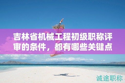 吉林省機械工程初級職稱評審的條件，都有哪些關(guān)鍵點？