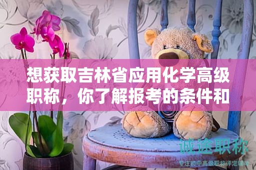 想獲取吉林省應(yīng)用化學(xué)高級(jí)職稱，你了解報(bào)考的條件和要求嗎？