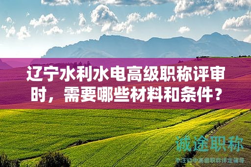 遼寧水利水電高級職稱評審時，需要哪些材料和條件？