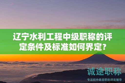 遼寧水利工程中級職稱的評定條件及標(biāo)準(zhǔn)如何界定？
