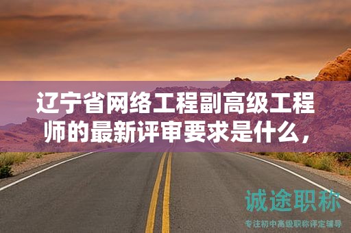 遼寧省網(wǎng)絡工程副高級工程師的最新評審要求是什么，怎樣做到完全滿足？