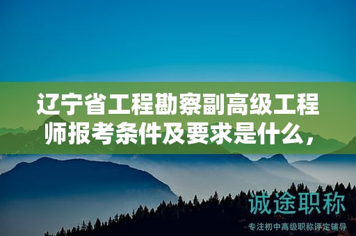 遼寧省工程勘察副高級(jí)工程師報(bào)考條件及要求是什么，如何成功報(bào)名并參評(píng)？