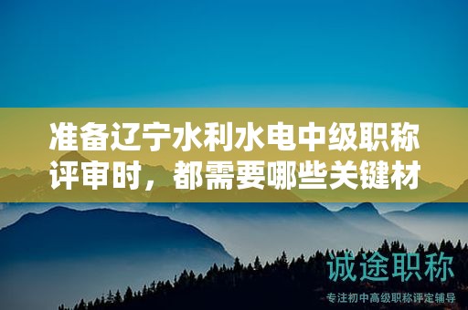 準(zhǔn)備遼寧水利水電中級職稱評審時，都需要哪些關(guān)鍵材料？