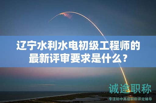遼寧水利水電初級工程師的最新評審要求是什么？