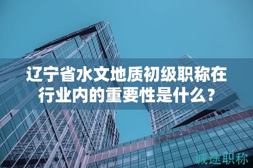 遼寧省水文地質(zhì)初級職稱在行業(yè)內(nèi)的重要性是什么？