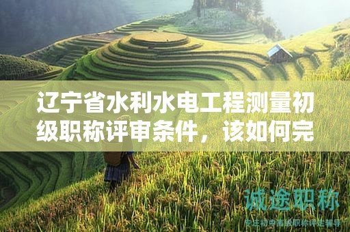 遼寧省水利水電工程測量初級(jí)職稱評審條件，該如何完整掌握？