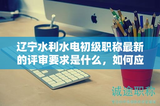 遼寧水利水電初級職稱最新的評審要求是什么，如何應(yīng)對？