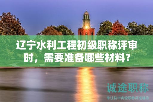 遼寧水利工程初級職稱評審時，需要準(zhǔn)備哪些材料？