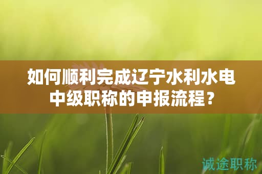 如何順利完成遼寧水利水電中級(jí)職稱的申報(bào)流程？