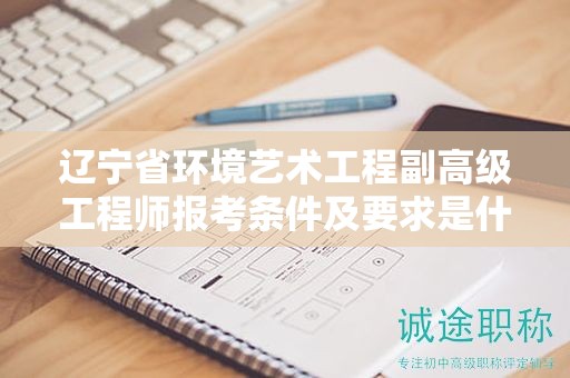 遼寧省環(huán)境藝術(shù)工程副高級(jí)工程師報(bào)考條件及要求是什么，如何成功申請(qǐng)？
