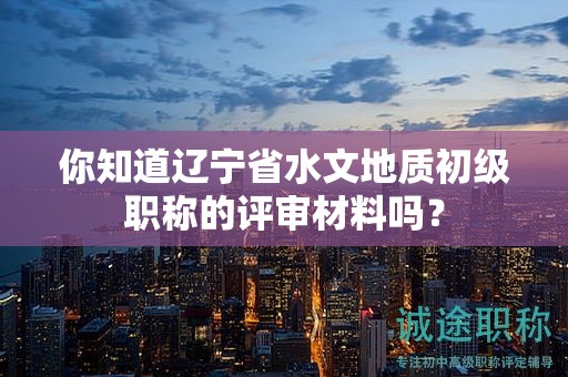 你知道遼寧省水文地質(zhì)初級(jí)職稱(chēng)的評(píng)審材料嗎？