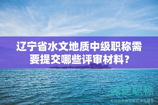 遼寧省水文地質(zhì)中級(jí)職稱需要提交哪些評(píng)審材料？