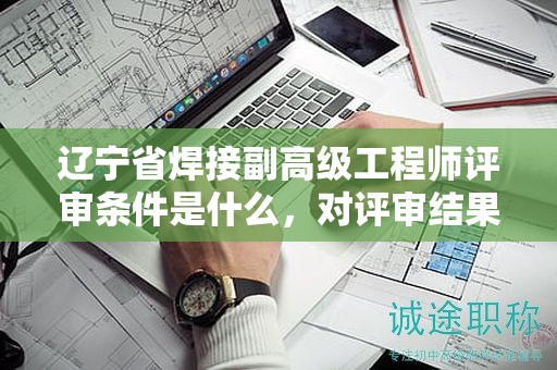 遼寧省焊接副高級(jí)工程師評(píng)審條件是什么，對(duì)評(píng)審結(jié)果有多大影響？