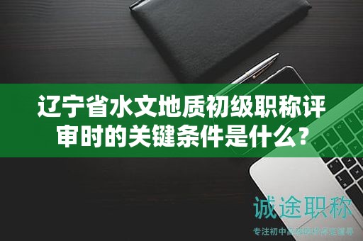 遼寧省水文地質(zhì)初級(jí)職稱評(píng)審時(shí)的關(guān)鍵條件是什么？