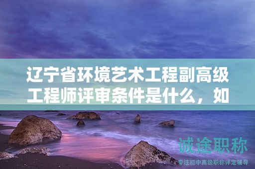 遼寧省環(huán)境藝術(shù)工程副高級(jí)工程師評(píng)審條件是什么，如何為之做好充分準(zhǔn)備？