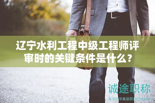遼寧水利工程中級(jí)工程師評(píng)審時(shí)的關(guān)鍵條件是什么？