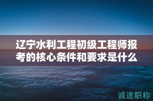 遼寧水利工程初級(jí)工程師報(bào)考的核心條件和要求是什么？