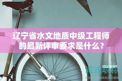 遼寧省水文地質(zhì)中級(jí)工程師的最新評(píng)審要求是什么？