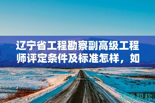 遼寧省工程勘察副高級工程師評定條件及標(biāo)準(zhǔn)怎樣，如何確保達(dá)到評定要求？