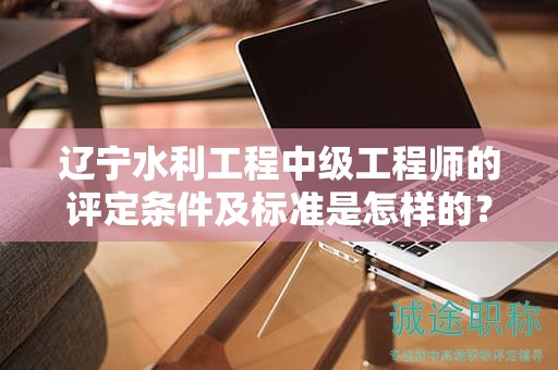 遼寧水利工程中級(jí)工程師的評(píng)定條件及標(biāo)準(zhǔn)是怎樣的？