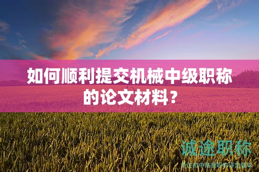 如何順利提交機(jī)械中級(jí)職稱的論文材料？