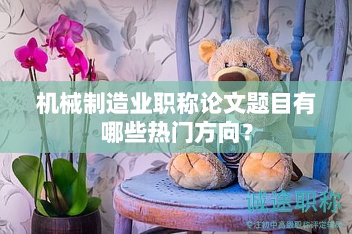 機械制造業(yè)職稱論文題目有哪些熱門方向？