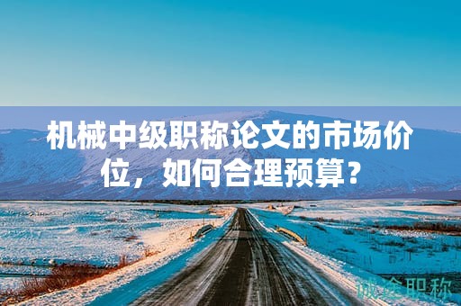 機(jī)械中級(jí)職稱論文的市場(chǎng)價(jià)位，如何合理預(yù)算？