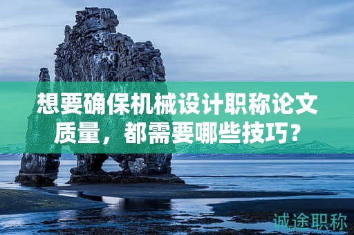 想要確保機(jī)械設(shè)計(jì)職稱論文質(zhì)量，都需要哪些技巧？