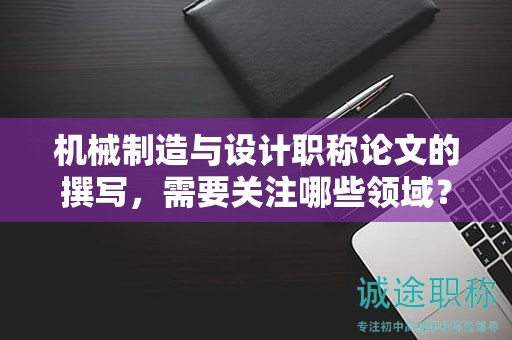 機(jī)械制造與設(shè)計(jì)職稱論文的撰寫，需要關(guān)注哪些領(lǐng)域？