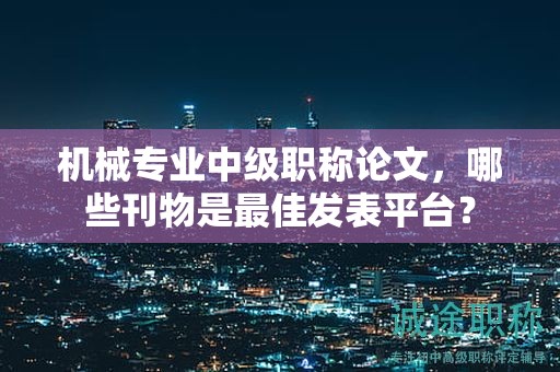 機械專業(yè)中級職稱論文，哪些刊物是最佳發(fā)表平臺？