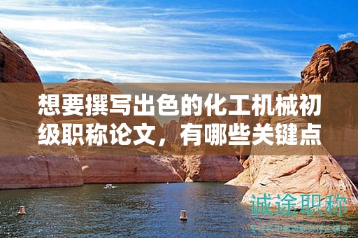 想要撰寫出色的化工機(jī)械初級(jí)職稱論文，有哪些關(guān)鍵點(diǎn)？