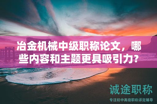 冶金機(jī)械中級(jí)職稱論文，哪些內(nèi)容和主題更具吸引力？
