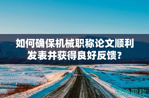 如何確保機(jī)械職稱論文順利發(fā)表并獲得良好反饋？