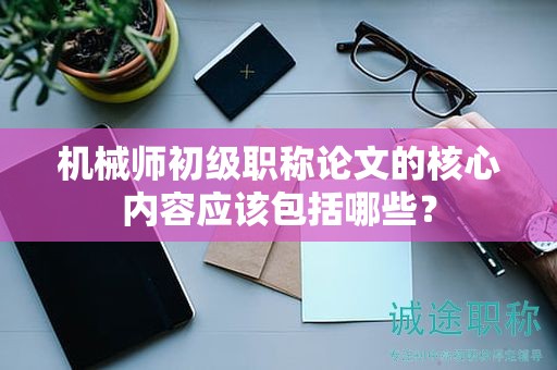 機(jī)械師初級(jí)職稱(chēng)論文的核心內(nèi)容應(yīng)該包括哪些？