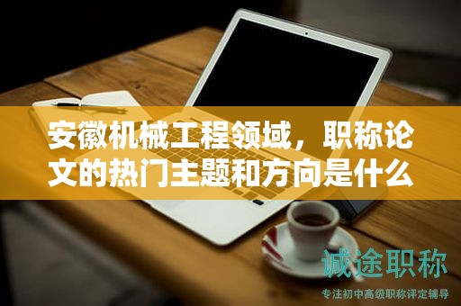 安徽機(jī)械工程領(lǐng)域，職稱論文的熱門主題和方向是什么？