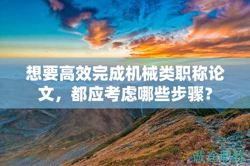 想要高效完成機(jī)械類職稱論文，都應(yīng)考慮哪些步驟？