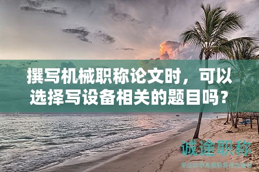 撰寫機(jī)械職稱論文時(shí)，可以選擇寫設(shè)備相關(guān)的題目嗎？