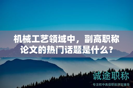 機械工藝領(lǐng)域中，副高職稱論文的熱門話題是什么？